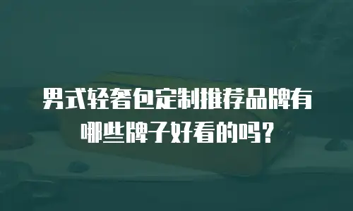 男式轻奢包定制推荐品牌有哪些牌子好看的吗？