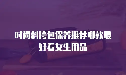 时尚斜挎包保养推荐哪款最好看女生用品