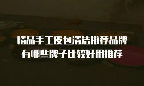 精品手工皮包清洁推荐品牌有哪些牌子比较好用推荐