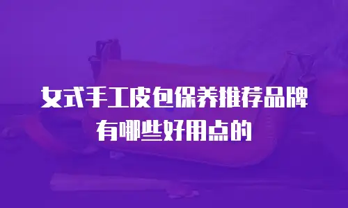 女式手工皮包保养推荐品牌有哪些好用点的