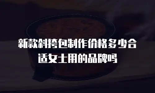 新款斜挎包制作价格多少合适女士用的品牌吗
