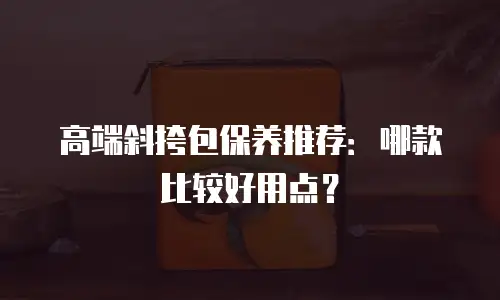高端斜挎包保养推荐：哪款比较好用点？