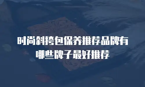 时尚斜挎包保养推荐品牌有哪些牌子最好推荐