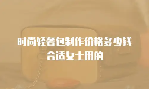 时尚轻奢包制作价格多少钱合适女士用的