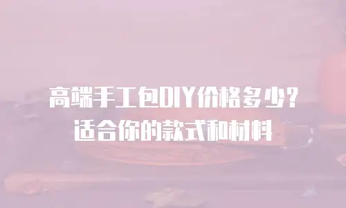 高端手工包DIY价格多少？适合你的款式和材料