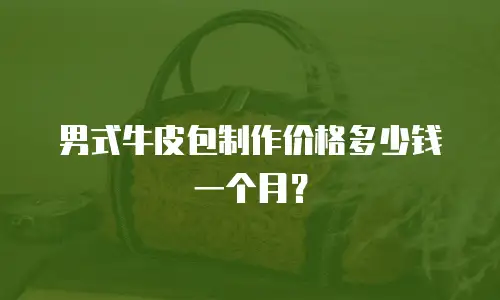 男式牛皮包制作价格多少钱一个月？