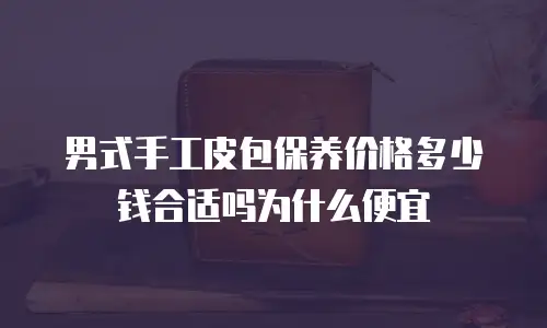 男式手工皮包保养价格多少钱合适吗为什么便宜