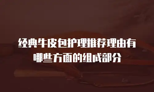 经典牛皮包护理推荐理由有哪些方面的组成部分