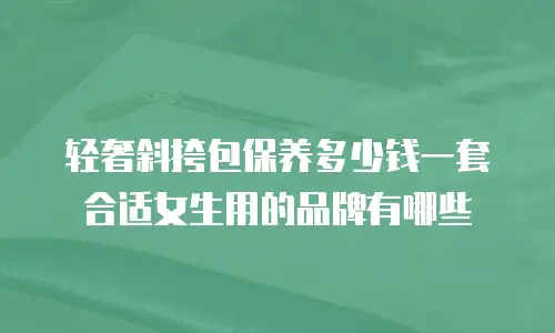 轻奢斜挎包保养多少钱一套合适女生用的品牌有哪些