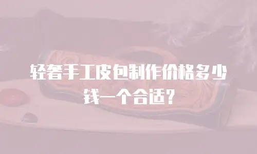 轻奢手工皮包制作价格多少钱一个合适？