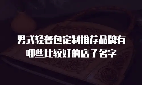 男式轻奢包定制推荐品牌有哪些比较好的店子名字