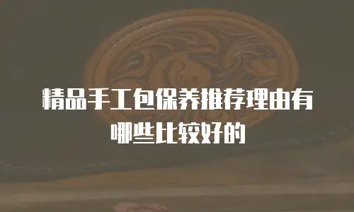精品手工包保养推荐理由有哪些比较好的