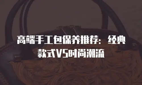 高端手工包保养推荐：经典款式VS时尚潮流