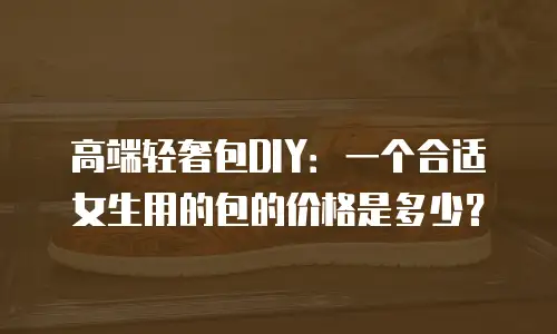高端轻奢包DIY：一个合适女生用的包的价格是多少？