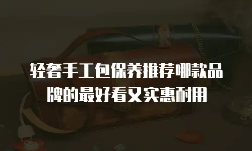 轻奢手工包保养推荐哪款品牌的最好看又实惠耐用