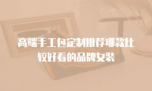 高端手工包定制推荐哪款比较好看的品牌女装