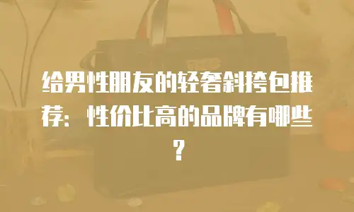 给男性朋友的轻奢斜挎包推荐：性价比高的品牌有哪些？