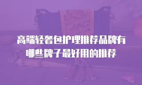 高端轻奢包护理推荐品牌有哪些牌子最好用的推荐