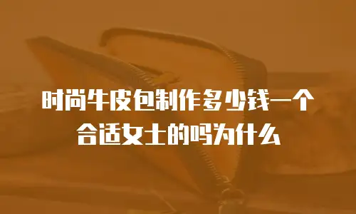 时尚牛皮包制作多少钱一个合适女士的吗为什么