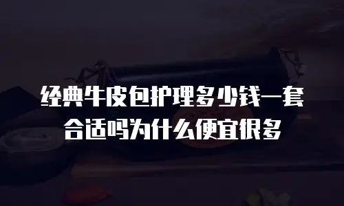 经典牛皮包护理多少钱一套合适吗为什么便宜很多
