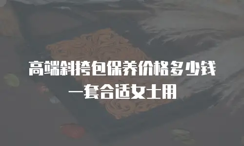 高端斜挎包保养价格多少钱一套合适女士用