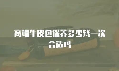 高端牛皮包保养多少钱一次合适吗