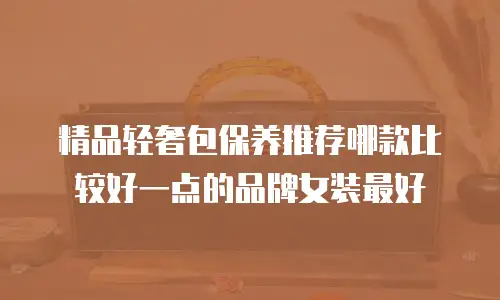 精品轻奢包保养推荐哪款比较好一点的品牌女装最好