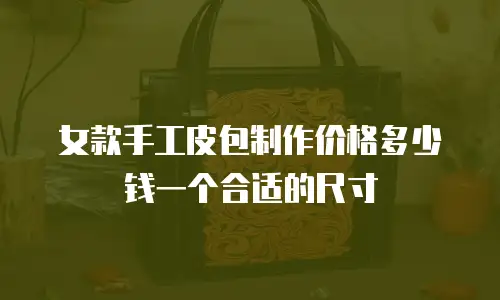 女款手工皮包制作价格多少钱一个合适的尺寸