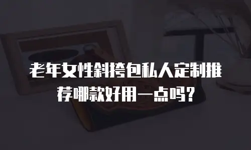 老年女性斜挎包私人定制推荐哪款好用一点吗？