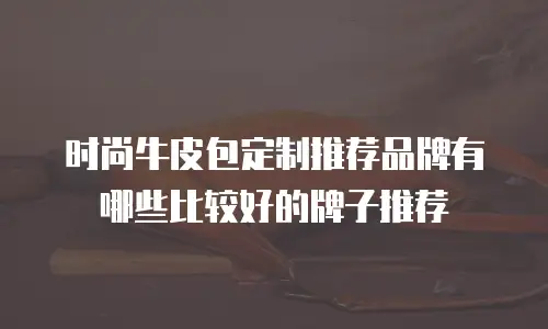 时尚牛皮包定制推荐品牌有哪些比较好的牌子推荐