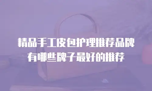 精品手工皮包护理推荐品牌有哪些牌子最好的推荐