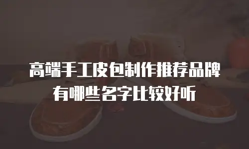 高端手工皮包制作推荐品牌有哪些名字比较好听