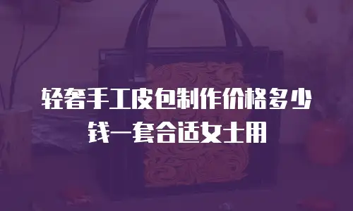 轻奢手工皮包制作价格多少钱一套合适女士用