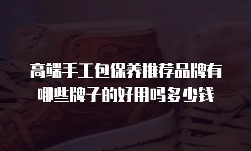 高端手工包保养推荐品牌有哪些牌子的好用吗多少钱
