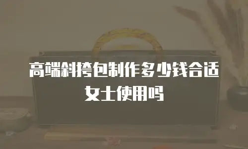 高端斜挎包制作多少钱合适女士使用吗