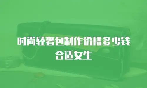 时尚轻奢包制作价格多少钱合适女生
