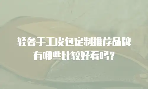 轻奢手工皮包定制推荐品牌有哪些比较好看吗？