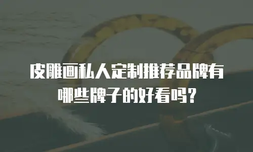 皮雕画私人定制推荐品牌有哪些牌子的好看吗？