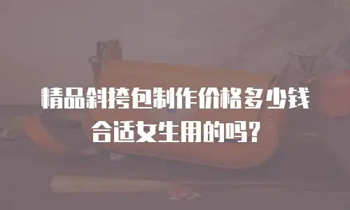 精品斜挎包制作价格多少钱合适女生用的吗？