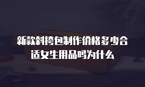 新款斜挎包制作价格多少合适女生用品吗为什么