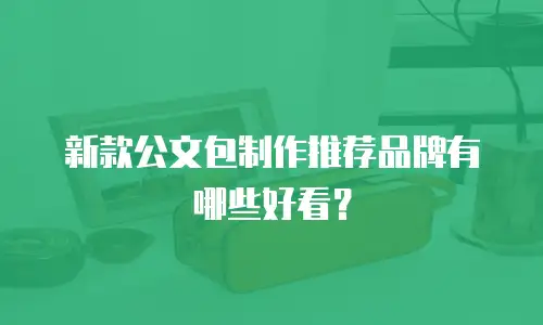 新款公文包制作推荐品牌有哪些好看？