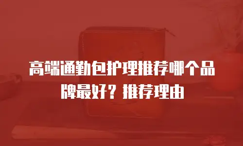 高端通勤包护理推荐哪个品牌最好？推荐理由
