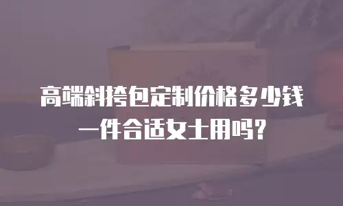 高端斜挎包定制价格多少钱一件合适女士用吗？
