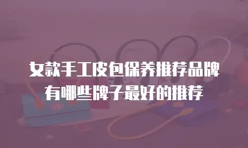 女款手工皮包保养推荐品牌有哪些牌子最好的推荐