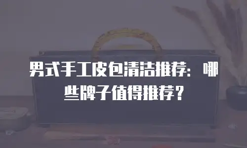 男式手工皮包清洁推荐：哪些牌子值得推荐？