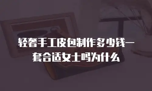 轻奢手工皮包制作多少钱一套合适女士吗为什么