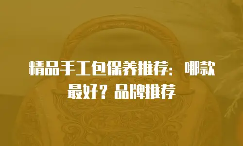精品手工包保养推荐：哪款最好？品牌推荐
