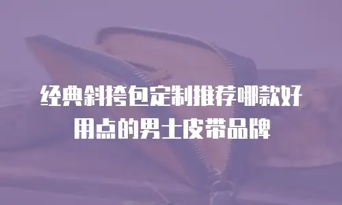 经典斜挎包定制推荐哪款好用点的男士皮带品牌