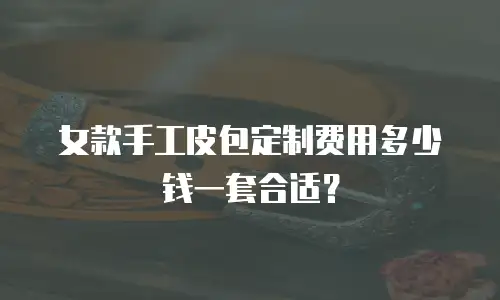 女款手工皮包定制费用多少钱一套合适？