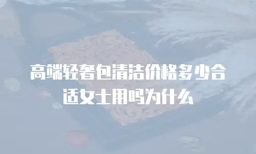 高端轻奢包清洁价格多少合适女士用吗为什么
